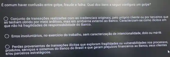 É comum haver confusão entre golpe, fraude e falha. Qual dos itens a seguir configura um golpe?
as
Conjunto de transações realizadas com as credenciais originais, pelo próprio cliente ou por terceiros que
que não há fragilidades de responsabilidade do Banco.
Erros involuntários, no exercício do trabalho, sem caracterização de intencionalidade , dolo ou má-fé.
Pardas provenientes de transações ilícitas que exploram fragilidades financeiros ao Banco, seus
e/ou parceiros estratégicos.