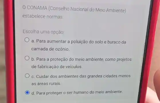 CONAMA (Conselho Nacional do Meio Ambiente)
estabelece normas:
Escolha uma opção:
a. Para aumentar a poluição do solo e buraco da
camada de ozônio.
b. Para a proteção do meio ambiente, como projetos
de fabricação de veículos.
c. Cuidar dos ambientes das grandes cidades menos
as áreas rurais.
C d. Para proteger o ser humano do meio ambiente.