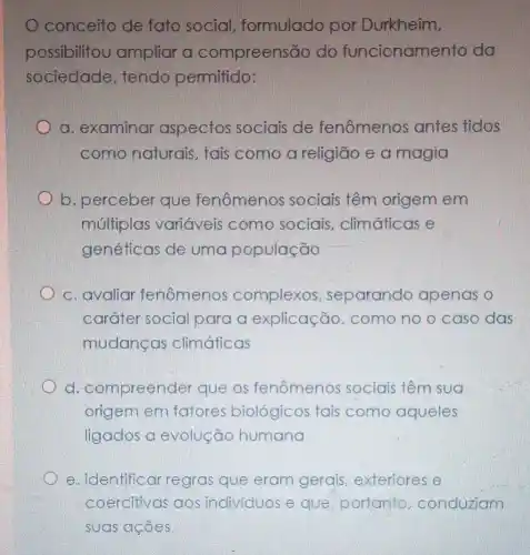 conceito de fato social formulado por Durkheim,
possibilitou ampliar a compreensão do funcionamento do
sociedade tendo permitido:
a. examinar aspectos sociais de fenômenos antes tidos
como naturais , tais como a religião e a magia
b. perceber que fenômenos sociais têm origem em
múltiplas variáveis como sociais climáticas e
genéticas de uma população
c. avaliar fenômenos complexos separando apenas o
caráter social para a explicação como no o caso das
mudancas climáticas
d compreender que os fenômenos sociais têm sua
origem em fatores biológicos tais como aqueles
ligados a evolucão humana
e. identificar regras que eram gerais exteriores e