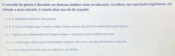 conceito de gênero é discutido em diversos âmbitos como na educação na cultura, nas repartições legislativas. Em
relação a esse conceito , é correto dizer que ele diz respeito:
a. A orientação sexual de uma pessoa.
b. A função biológica que homem e mulher devem cumprir, tal como fol estabelecido pela natureza.
c. Aquilo que é estabelecido pelo dogma religioso condizente a uma verdade universal
d. A construção cultural que se dá mediante práticas e discursos em uma determinada sociedade.
e. Aos costumes herdados de um sujeito por sua familia