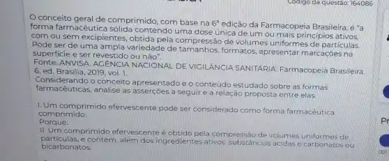 conceito geral de comprimido com base na
6^a edição da Farmacopeia Brasileira, é "a
forma farmacêutica sólida contendo uma dose única de um ou mais principios
com ou sem excipientes obtida pela compressão de volumes uniform es de particulas.
Pode ser de uma ampla variedade de tamanhos,formatos , apresentar marcaçōes na
superficie e ser revestido ou não".
conte ANVISA . AGÊNCIA NACIONAL DE VIGILANCIA SANITARIA Farmacopeia Brasileira
6.ed Brasilia,2019, vol. 7.
considered and , analise as asserçoes a seguire a relação proposta entre elas.
Considerando o conceito apresentado e o conteúdo estudado sobre as formas
1.Um comprimido efervescente pode ser
considerado como forma farmacêutica
comprimido.
Porque:
II.Um comprimido efervescente é obtido pela compressão de volumes uniformes de
particulas.e contém , além dos ingredier tes ativos, substâncias ácidas e carbonatos ou
bicarbonatos,