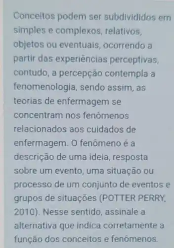 Conceitos podem ser subdivididos em
simples e complexos relativos,
objetos ou eventuais ocorrendo a
partir das experiências perceptivas,
contudo, a percepção contempla a
fenomenologia, sendo assim, as
teorias de enfermagem se
concentram nos fenômenos
relacionados aos cuidados de
enfermagem. 0 fenômeno é a
descrição de uma ideia resposta
sobre um evento, uma situação ou
processo de um conjunto de eventos e
grupos de situações (POTTER PERRY,
2010) Nesse sentido, assinale a
alternativa que indica corretamente a