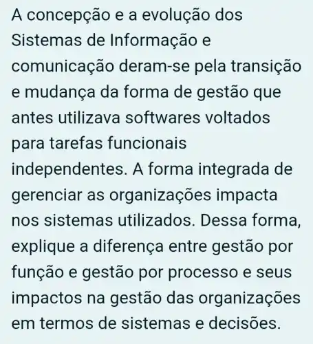 A concepção e a evolução dos
Sistemas de Informação e
comunicação deram-se pela transição
e mudança da forma de gestão que
antes utilizava softwares voltados
para tarefas funcionais
independentes . A forma integrada de
gerenciar as organizações impacta
nos sistemas utilizados . Dessa forma,
explique a diferença entre gestão por
função e gestão por processo e seus
impactos na gestão das organizações