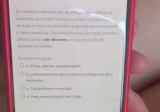 As condições adversas são as situaç@s causadoras de
acidentes, que podem ocorrer a qualquer momento
as quais o motorista deve estar preparado para reconhecer
e saber superá-las. Considerando essa afirmação assinale a
alternativa que não descreve os tipos de condições
adversas no trânsito
Escolha uma opção
a. Chuva, granizo, aquaplanagem.
b. Luminosidade,tempo ou clima,via,tráfego,veículo e
motorista.
c. Conhecimento e atenção.
d. Pneu careca,direção com folga.