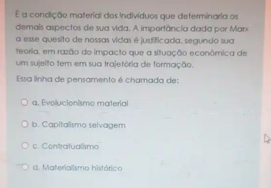 É a condição material dos indivíduos que determinaria os
demais aspectos de sua vida.A importancic dada por Marx
a esse quesito de nossas vidas é justificada segundo sua
teoria, em razão do impacto que a situação econômica de
um sujeito tem em sua trajetória de formação.
Essa linha de pensamento é chamada de:
a. Evolucionismo material
b. Capitalismo selvagem
C . Contratualismo
d. Materialismo historico