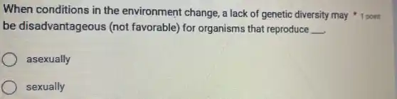 When conditions in the environment change, a lack of genetic diversity may 1 point
be disadvantageous (not favorable) for organisms that reproduce __
asexually
sexually