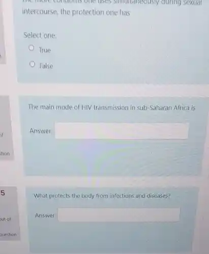 the more condoms one.uses simultaneously during sexual
intercourse, the protection one has
Select one:
True
False
The main mode of HIV transmission in sub -Saharan Africa is
Answer: square 
What protects the body from infections and diseases?
Answer: square