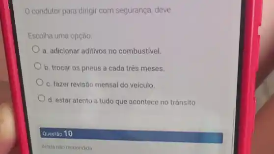 condutor para dirigir com segurança, deve
Escolha uma opção:
a. adicionar aditivos no combustivel.
b. trocar os pneus a cada três meses.
c. fazer revisão mensal do veículo.
d. estar atento a tudo que acontece no trânsito