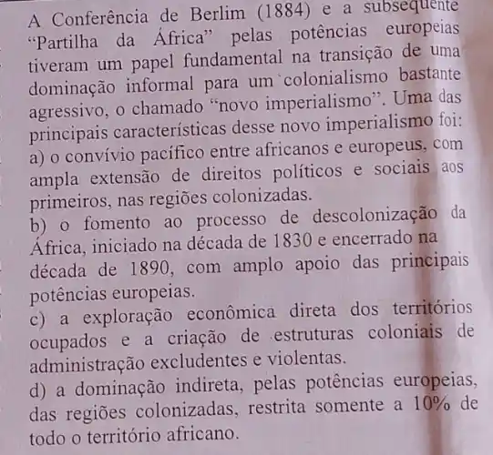 A Conferência de Berlim (1884) e a subsequente
"Partilha da Africa" pelas potências europeias
tiveram um papel fundamental na transição de uma
dominação informal para um 'colonialismo bastante
agressivo, 0 chamado "novo imperialismo". Uma das
principais características desse novo imperialismo foi:
a) o convivio pacifico entre africanos e europeus,com
ampla extensão de direitos políticos e sociais aos
primeiros, nas regiōes colonizadas.
b) o fomento ao processo de descolonização da
Africa, iniciado na década de 1830 e encerrado na
década de 1890.com amplo apoio das principais
potências europeias.
c) a exploração econômica direta dos territórios
ocupados e a criação de .estruturas coloniais de
administração excludentes e violentas.
d) a dominação indireta, pelas potências europeias,
das regiōes colonizadas, restrita somente a 10%  de
todo o território africano.