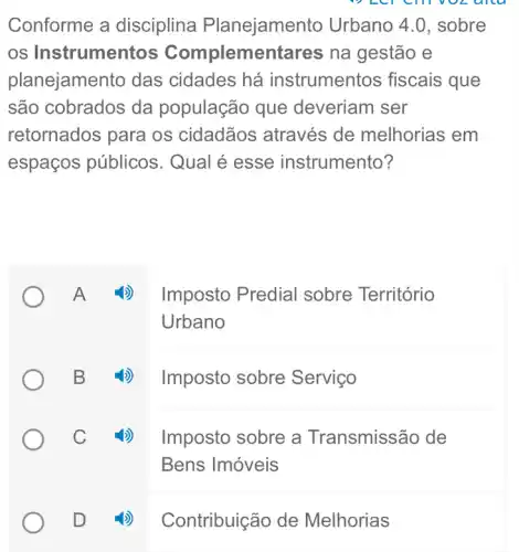 Conforme a disciplina Planejamento Urbano 4.0, sobre
os Instrumentos Complemer itares na gestão e
planejamento das cidades há instrumentos fiscais que
são cobrados da população que deveriam ser
retornados para os cidadãos : através de melhorias em
espaços públicos . Qual é esse instrumento?
A ())
B
C_(2)
D
Imposto Predial sobre Território
Urbano
4) Imposto sobre Serviço
Imposto sobre a Transmissão de
Bens Imóveis
Contribuição de Melhorias