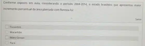 Conforme exposto em aula, considerando o período
2004-2014, o estado brasileiro que apresentou maior
incremento percentual da área plantada com floresta foi:
Tocantins
Maranhão
Mato Grosso
Pará
Samir