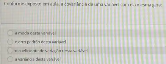 Conforme exposto em aula a covariância de uma variável com ela mesma gera:
a moda desta variável
erro padrão desta variável
coeficiente de variação desta variável
a variância desta variável