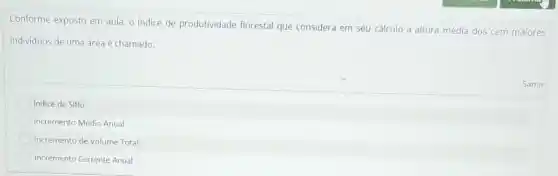 Conforme exposto em aula o indice de produtividade florestal que considera em seu cálculo a altura média dos cem maiores
individuos de uma área é chamado:
Samir
Indice de Sitio
Incremento Médio Anual
Incremento de Volume Total
Incremento Corrente Anual