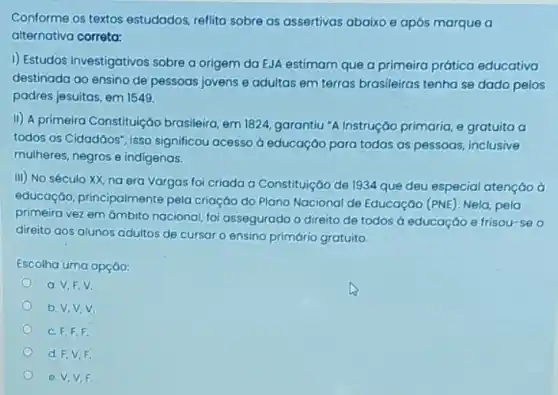 Conforme os textos estudados, reflita sobre as assertivas abaixo e após marque a
alternativa correta:
I) Estudos investigativos sobre a origem da EJA estimam que a primeira prática educativa
destinada ao ensino de pessoas jovens e adultas em terras brasileiras tenha se dado pelos
padres jesuitas, em 1549.
II) A primeira Constituição brasileira, em 1824, garantiu "A Instrução primaria, e gratuita a
todos os Cidadāos", isso significou acesso d educação para todas as pessoas inclusive
mulheres, negros e indigenas.
III) No século XX na era Vargas foi criada a Constituição de 1934 que deu especial atençáo à
educação, principalmente pela criaçáo do Plano Nacional de Educação (PNE . Nela, pela
primeira vez em ámbito nacional, foi assegurado o direito de todos à educaçáo e frisou-se o
direito aos alunos adultos de cursar o ensino primário gratuito.
Escolha uma opçáo:
a.V,F,V
b. V,V,V.
C. F,F,F.
d. F,V,F.
e. V,V,F.