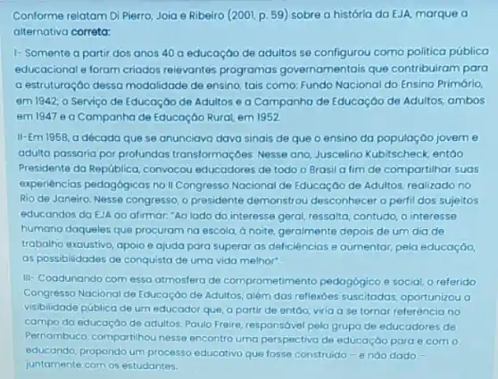 Conforme relatam Di Pierro Joia e Ribeiro (200)p. 59) sobre a história da EJA, marque o
alternativa correta:
1- Somente a partir dos anos 40 a educaçáo de adultos se configurou como politica pública
educacional e foram criados relevantes programas governamentais que contribuiram para
a estruturação dessa modalidade de ensino, tais como: Fundo Nacional do Ensino Primário,
em 1942; o Serviço de Educaçáo de Adultos e a Campanha de Educação de Adultos, ambos
em 1947 eg Campanha de Educação Rural em 1952
II-Em 1958, a década que se anunciava dava sinais de que o ensino da população jovem e
adulta passaria por profundas transformações. Nesse ang Juscelino Kubitscheck, entáo
Presidente da República convocou educadores de todo o Brasil a fim de compartilhar suas
experiencias pedagógicas no II Congresso Nacional de Educação de Adultos, realizado no
Rio de Janeiro. Nesse congresso, o presidente demonstrou desconhecer o perfil dos sujeitos
educandos da EJA ao atirmar "Ao lado do interesse geral, ressalta, contudo, o interesse
humano daqueles que procuram na escola, a noite geralmente depois de um dia de
trabalho'exaustivo, apoio e ajuda para superar as deficiências e aumentar, pela educaçáo,
as possibilidades de conquista de uma vida melhor".
III-Coodunando com essa atmosfera de comprometimento pedagógico e social, o referido
Congresso Nacional de Educação de Adultos, além das reflexoes suscitodas, oportunizou a
visibilidade pública de um educador que, a partir de entGo, viria a se tornar referência no
campo da educaçáo de adultos. Paulo Freire, responsóvel pelo grupo de educadores de
Pernambuco, compartihou nesse encontro uma perspectiva de educação para e com o
educando, propondo um processo educativo que fosse construido -endo dado -
juntamente com os estudantes.