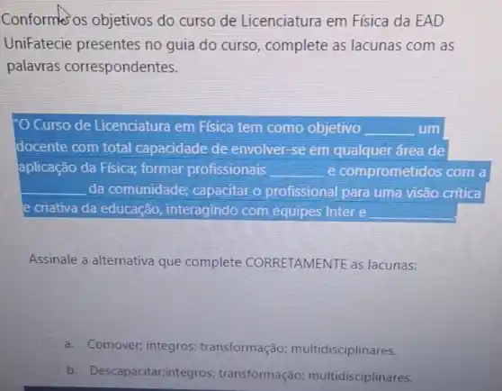 Conforms os objetivos do curso de Licenciatura em Física da EAD
UniFatecie presentes no guia do curso, complete as lacunas com as
palavras correspondentes.
Curso de Licenciatura em Física tem como objetivo __ um
docente com total capacidade de envolver -se em qualquer área de
aplicação da Física;formar profissionais __ e comprometidos com a
__ da comunidade; capacitar o profissional para uma visão crítica
e criativa da educação interagindo com equipes Intere
Assinale a alternativa que complete CORRETAMENTE as lacunas:
a. Comover; integros transformação multidisciplinares.
b. Descapacitar;integros transformação multidisciplinares.