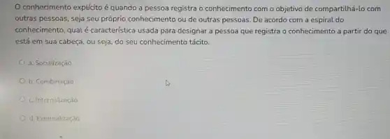 conhecimentc explícito é quando a pessoa registra o conhecimento com o objetivo de compartilhá-lc com
outras pessoas , seja seu próprio conhecimento ou de outras pessoas . De acordo com a espiral do
conhecimento qualé característic a usada para designar a pessoa que registra o conhecimento a partir do que
está em sua cabeça, ou seja do seu conhecimentc tácito.
a. Socialização
b. Combinação
c. Internalização
d. Externalização