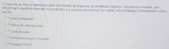 conjunto de forcas relevantes além dos limites da empresa, de amplitude regional, nacional ou mundial, que
influenciam significativamente os resultados e o sucesso possivel de set obtido, em estratégia é denominado como
sendo
a. Macroambiente
b. Mercado internacional
c. Globalização
d. Ambiente amplo e irrestrito
e. Análise SWOT