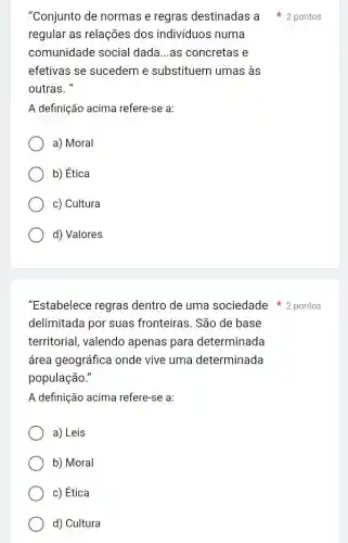 "Conjunto de normas e regras destinadas a 2 pontos
regular as relações dos individuos numa
comunidade social dada...as concretas e
efetivas se sucedem e substituem umas , às
outras."
A definição acima refere-se a:
a) Moral
b) Ética
c) Cultura
d) Valores
"Estabelece regras dentro de uma sociedade 2 pontos
delimitada por suas fronteiras. São de base
territorial, valendo apenas para determinada
área geográfica onde vive uma determinada
população."
A definição acima refere-se a:
a) Leis
b) Moral
c) Ética
d) Cultura