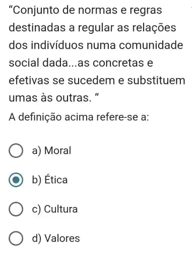 "Conjunto de normas e regras
destinadas a regular as relações
dos indivíduos numa comunidade
social dada __ .as concretas e
efetivas se sucedem e substituem
umas às outras."
A definição acima refere -se a:
a) Moral
b) Ética
c) Cultura
d) Valores