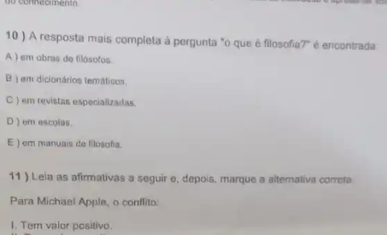 do connecimento.
10) A resposta mais completa à pergunta "o que é filosofia?" é encontrada:
A ) em obras de filósofos.
B em dicionários temáticos.
C) em revistas especializadas.
D ) em escolas.
E ) em manuais de filosofia.
11) Leia as afirmativas a seguir e, depois, marque a alternativa correta.
Para Michael Apple, o conflito:
I. Tem valor positivo.