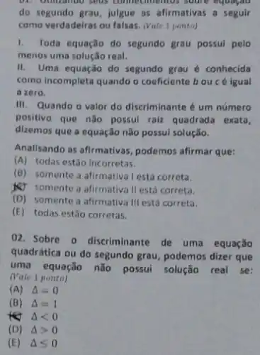 connectimentos soone equation
do segundo grau, julgue as afirmativas a seguir
como verdadeiras ou falsas.(Vate 1 ponto)
1. Toda equação do segundo grau possul pelo
menos uma solução real.
II. Uma equação do segundo grau é conhecida
como incompleta quando o coeficiente bou é igual
a zero.
III. Quando o valor do discriminante é um número
positivo que não possul raiz quadrada exata,
dizemos que a equação não possul solução.
Anallsando as afirmativas podemos afirmar que:
(A) todas estão Incorretas.
(B) somente a afirmativa lestá correta.
&J somente a afirmatival está correta.
(D) somente a afirmativa IIf está correta.
(E) todas estão corretas.
02. Sobre o discriminante de uma equação
quadrática ou do segundo grau, podemos dizer que
uma equação não possui solução real se:
(Vate 1 ponto)
(A) Delta =0
(B) Delta =1
tet Delta lt 0
(D) Delta gt 0
(E) Delta leqslant 0