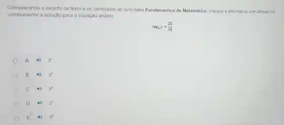 Conside rando o excerto de texto e os conteúdos do livro-base Fundamentos de Matemática, marque a alternativa que apresenta
corretamente a solução para a equação abaixo:
log_(4)y=(25)/(10)
A	2^5
B	2^4
c	2^3
D	2^2