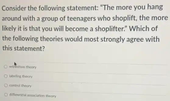 Consider the following statement: "The more you hang
around with a group of teenagers who shoplift, the more
likely it is that you will become a shoplifter." Which of
the following theories would most strongly agree with
this statement?
retreatism theory
labeling theory
control theory
differential association theory