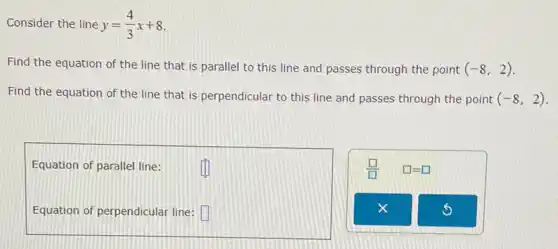 Consider the line y=(4)/(3)x+8
Find the equation of the line that is parallel to this line and passes through the point (-8,2)
Find the equation of the line that is perpendicular to this line and passes through the point (-8,2)
Equation of parallel line:
Equation of perpendicular line: square