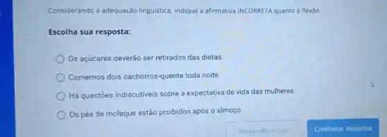 Considerando a adequação linguística, indique a afirmativa INCORRETA quanto à flexão.
Escolha sua resposta:
Os açúcares deverão ser retirados das dietas.
Comemos dois cachorros-quente toda noite.
Há questōes indiscutiveis sobre a expectativa de vida das mulheres.
Os pés de moleque estão proibidos após o almoço.