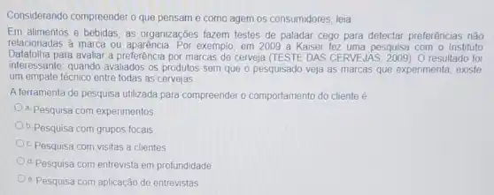 Considerando compreender o que pensam e como agem os consumidores, leia
Em alimentos e bebidas as organizações fazem testes de paladar cego para detectar preferências não
relacionadas à marca ou aparência. Por exemplo em 2009 a Kaiser fez uma pesquisa com o Instituto
Datafolha para avaliar a preferência por marcas de cerveja (TESTE DAS CERVEJAS. 2009). 0 resultado foi
interessante: quando avaliados os produtos sem que o pesquisado veja as marcas que experimenta existe
um empate técnico entre todas as cervejas
A ferramenta de pesquisa utilizada para compreender o comportamento do cliente é
a. Pesquisa com experimentos
b. Pesquisa com grupos focais
c. Pesquisa com visitas a clientes
d. Pesquisa com entrevista em profundidade
e. Pesquisa com aplicação de entrevistas