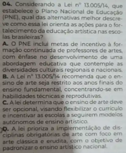 Considerando a Lei n^circ 13.005/14 que
estabelece o Plano Nacional de Educação
(PNE) , qual das alternativas melhor descre-
ve como essa lei orienta as açōes para o for
talecimento da educação artística nas esco-
las brasileiras?
A. O PNE inclui metas de incentivo à for
mação continuada de professores de artes
com énfase no desenvolvimento de uma
abordagem educativa que contemple as
diversidades culturais regionaise nacionais.
B. A Lei n^circ 13.005/14 recomenda que o en
sino de arte seja restrito aos anos finais do
ensino fundamental concentrand -se em
habilidades técnicase reprodutivas.
C. Alei determina queo ensino de arte deve
ser opcional . visando flexibilizar o curriculo
e incentivar as escolas a seguirem modelos
autônomos de ensino artistico.
D. A lei prioriza a implementǎ ǎo de dis
ciplinas obrigatórias de arte com foco em