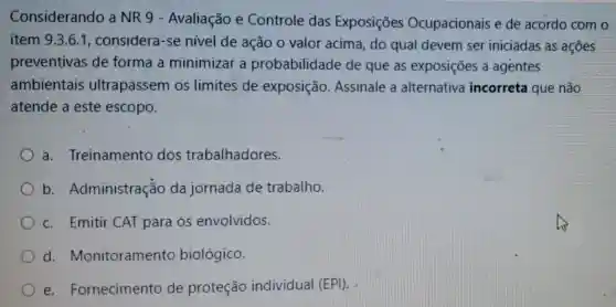 Considerando a NR 9 - Avaliação e Controle das Exposições Ocupacionais e de acordo com o
item 9.3.6.1 , considera-s e nível de ação o valor acima, do qual devem ser iniciadas as ações
preventivas de forma a minimizar a probabilidade de que as exposições a agentes
ambientais ultrapassem os limites de exposição.Assinale a alternativa incorreta que não
atende a este escopo.
a.Treinamento dos trabalhadores.
b Administração da jornada de trabalho.
c. Emitir CAT para os envolvidos.
d.Monitoramento biológico.
e.Fornecimento de proteção individual (EPI).