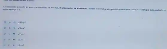 Considerando o excerto de texto e os conteodos do INro-base
Fundamentos de Matemática marque a attemativa que apresenta corretamente a area
de um triangulo que possul todos os lados medindo 2 m
A sqrt (10)cm^2
B 4) sqrt (8)cm^2
C	sqrt (7)cm^2
D 40
sqrt (3)cm^2
E	sqrt (2)cm^2