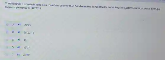 Considerando o extrato de texto e os conteúdos do livro-base Fundamentos da Geometria sobre ângulos suplementares, pode-se dizer que o
ângulo suplementar a 140^circ 23'
A 39^circ 25'
D B 39^circ 23'12''
C 40^circ 
D 39^circ 37
E 40^circ 02'