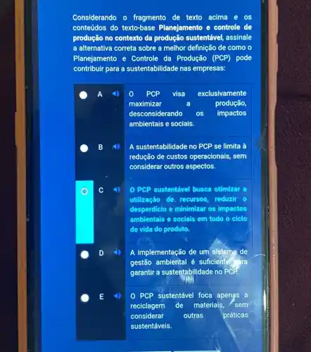 Considerando o fragmento de texto acima e os
conteúdos do texto-base Planejamento e controle de
produção no contexto da produção sustentável assinale
a alternativa correta sobre a melhor definição de como o
Planejamento e Controle da Produção (PCP)pode
contribuir para a sustentabilidade nas empresas:
PCP visa exclusivamente
maximizar	produção,
desconsiderando os impactos
ambientais e sociais.
A sustentabilidade no PCP se limita à
redução de custos operacionais, sem
considerar outros aspectos.
PCP sustentável busca otimizar a
utilização de, recursos reduzir o
desperdicio e minimizar os impactos
ambientais e sociais em todo o ciclo
de vida do produto.
A implementação de um sistema de
gestão ambiental é suficiente ara
garantir a sustentabilidade no PCP
PCP sustentável foca apenas a
reciclagem de materiais, sem