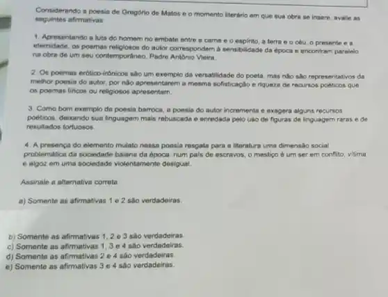 Considerando a poesia de Gregório de Matos e o momento literario em que sua obra se insere, avalie as
seguintes afimativas:
1. Apresentando a lute do homem no embate entre a carne e o espirito, a terra e o céu, 0 presente e a
etemidade, os poemas religiosos do autor correspondem à sensibilidade da época e encontram paralelo
na obra de um seu contemportineo, Padre Antibnic Vieira
2. Os poemas erótico -Irônicos são um exemplo da versatilidade do poeta mas nào são representativos da
melhor poesia do autor por nào apresentarem a mesma sofisticação e riqueza de recursos poéticos que
os poemas llricos ou religiosos apresentam.
3. Como bom exemplo da poesia barroca, a poesia do autor incrementa e exagera alguns recursos
poêticos, deixando sua linguagem mais rebuscada e enredada pelo uso de figuras de linguagem raras e de
resultados tortuosos.
4. A presenca do elemento mulato nessa poesia resgata para a literature uma dimensão social
problemática da sociedade baiana da época: num pals de escravos, o mestiço é um ser em conflito, vitima
e algoz em uma sociedade violentamente desigual.
Assinale a alternative correta.
a) Somente as afirmativas 1 e 2 são verdadeiras.
b) Somente as afirmativas 1,2 e 3 são verdadeiras.
c) Somente as afirmativas 1,3 e 4 são verdadeiras.
d) Somente as afirmativas 2 e 4 são verdadeiras.
e) Somente as afirmativas 3 e 4 são verdadeiras.