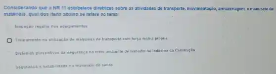 Considerando que a NR 11 estabelece diretrizes sobre as atividades de transporte movimentação armazenagem, e ma nuse io de
materiais, qual dos itens abaixo se refere ao tema:
Inspeção regular nos equipamentos
Treinamento na utilização de máquinas de transporte com força motriz própria
Sistemas preventivos de segurança no meio ambiente de trabalho na Indústria da Construção
Seguranca e estabilidade no manuseio de sacas