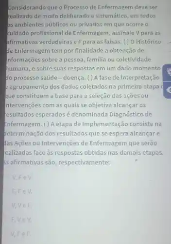 Considerando que o Processo de Enfermagem deve ser
realizado de modo deliberado e sistemático, em todos
bs ambientes públicos ou privados em que ocorre o
cuidado profissional de Enfermagem , assinale V para as
afirmativas verdadeiras e F para as falsas.) O Histórico
de Enfermagem tem por finalidade a obtenção de
nformações sobre a pessoa , familia ou coletivi dade
humana, e sobre suas respostas em um dado momento
do processo saúde-doença.) A fase de interpretação
e agrupamento dos dados coletados na primeira etapa
que constituem a base para a selecão das ações ou
ntervenções com as quais se objetiva alcançar os
resultados esperados é denominada Diagnóstico de
Enfermagem. ( ) A etapa de Implementa cão consiste na
determinação dos resultados que se espera alcancare
das Acões ou Intervenções de Enfermagem que serão
realizadas face às respostas obtidas nas demais etapas.
As afirmativas são , respectivamente:
V,FeV.
F,FeV.
V.VeF.
F.VeV.
V,FeF.