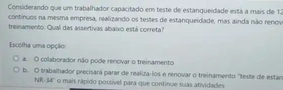 Considerando que um trabalhador capacitado em teste de estanqueidade está a mais de
12
contínuos na mesma empresa, realizando os testes de estanqueidade, mas ainda não renov
treinamento. Qual das assertivas abaixo está correta?
Escolha uma opção:
a. O colaborador não pode renovar o treinamento
b. O trabalhador precisará parar de realiza-los e renovar o treinamento "teste de estan
NR-34" o mais rápido possivel para que continue suas atividades