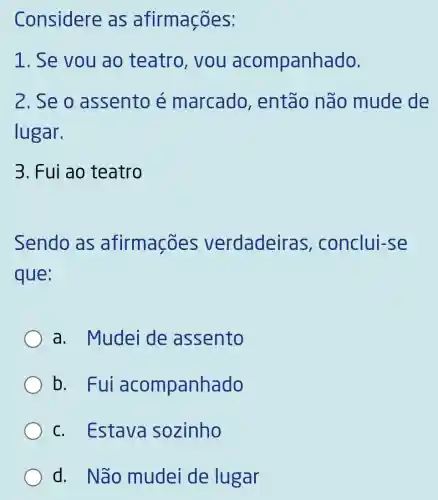 Considere as afirmaçōes:
1. Se vou ao teatro , you acompanhado.
2. Se o assento é marcado então não mude de
lugar.
3. Fui ao teatro
Sendo as afirmações verdadeiras conclui-se
que:
a. Mudei de assento
b. Fui acompanhado
c. Estava sozinho
d. Não mudei de lugar