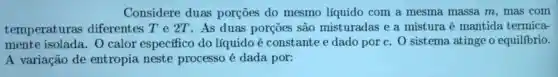 Considere duas porçoes do mesmo líquido com a mesma massa m, mas com
temperaturas diferentes T e 2T. As duas porçōes são misturadas e a mistura é mantida termica-
mente O calor específico do líquido é constante e dado por c. 0 sistema atinge o equilíbrio.
A variação de entropia neste processo é dada por: