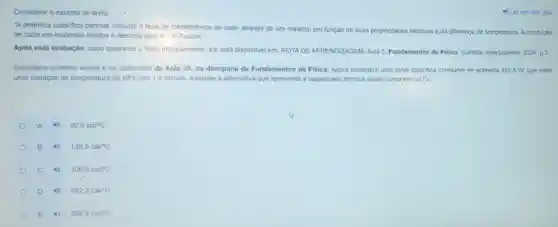 Considere o excerto de texto:	4) Ler em voz alta
"A potência calorifica permite calcular a taxa de transferència de calor através de um material em função de suas propriedades térmicas e da diferença de temperatura. A condução
de calor em materials sólidos é descrita pela lel de Fourier.".
Após esta avaliação, caso queira ler o texto integralmente, ele está disponivel em: ROTADE APRENDIZAGEM Aula 5. Fundamentos de Fisica. Curitiba, InterSaberes, 2024 P.3.
Considere o trecho acima e os conteudos da Aula 05, da disciplina de Fundamentos de Fisica.Agora considere uma fonte calorifica constante de potência 325,5 W, que sofre
uma variação de temperatura de 50^circ C em 1,5 minuto. Assinale a alternativa que apresenta a capacidade térmica desse corpo em cal/^circ C
A 4 92,5cal/^circ C
B 4 139,5cal/^circ C
C	306,8cal/^circ C
D 4) 452,9cal/^circ C
E 596,4cal/^circ C