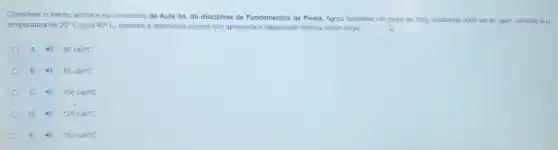 Considere o trecho acima e os conteudos da Aula 04, da disciplina de Fundamentos de Fisica.Agora considere um corpo de 500g recebendo 2000 cal de calor, variando sua
temperatura de 20^circ C para 40^circ C assinale a alternativa correta que apresenta a capacidade termica desse corpo.
A
50cal/^circ C
B
75cal/^circ C
C
100cal/^circ C
D
125cal/^circ C
E
150cal/^circ C