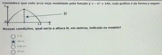 Considere que este arco seja modelado pela função y=-x^2+14x cujo gráfico é da forma a seguir:
y
Nessas condições,qual seria a altura H, em metros, indicada no modelo?
7 m.
14 m.
196 m.
49 m.