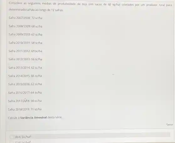 Considere as seguintes médias de produtividade de soja (em sacos de 60kg/ha) coletados por um produtor rural para
determinado talhão ao longo de 12 safras.
Safr 2007/2008:72se/ha
Safr 2008/2009:68sc/ha
Safr a2009/2010:62sc/ha
ra2010/2011:58sc/ha
Saft ra2011/2012:69sc/ha
Safra2012/2013:56sc/ha
Safra2013/2014:62sc/ha
Safra2014/2015:66schha
Safra2015/2016:62sc/ha
Saft a2016/2017:64sc/ha
Safra 2017/2618:66sc/ha
Safra 2018/2019: 71scha
Calcule a Variância Amostral desta série.
24,42(schh)^2