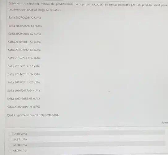 Considere as seguintes médias de produtividade de soja (em sacos de 60kg/ha) coletados por um produtor rural para
determinado talhǎo ao longo de 12 safras.
ra2007/2008:72sc/ha
Saft ra2008/2009:68sc/ha
Safra2009/2010:62schha
Safra2010/2011:58sc/ha
Safra2011/2012:69sc/ha
Safra2012/2013:56sc/ha
Safra2013/2014:62sc/ha
fra2014/2015:66sc/ha
fra2015/2016:62sc/ha
saft a2016/2017:64sc/ha
Safra2017/2018:66sc/ha
Safra 2018/2019: 71scha
Qualéo primeiro quartil (Q1)desta série?
68,00schha
64,67sc/ha
62,00sc/ha
65,00schha