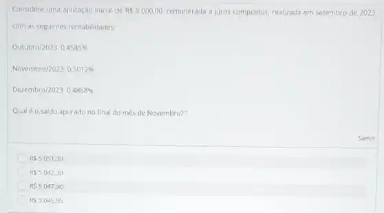 Considere uma aplicação inicial de R 5.000,00 remunerada a juros compostos realizada em setembro de 2023,
com as seguintes rentabilidades:
Outubro/2023:0,4545% 
Novembro/2023:0,5012% 
Dezembro/2023:0,4868% 
Qualéo saldo apurado no final do mês de Novembro?
R 5.051,30
R 5.042,30
R 5.047,90
R 5.045,95