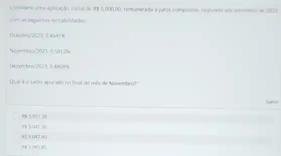 Considere uma aplicação inicial de R 5.000,00 remunerada a juros compostos realizada em setembro de 2023,
com as seguintes rentabilidades:
Outubro/2023:0,4545% 
Novembro/2023:0,5012% 
Dezembro/2023:0,4868% 
Qualéo saldo apurado no final do mês de Novembro?"
R 5.051,30
R 5.042,30
R 5.047,90
R 5.045,95