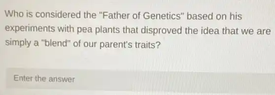 Who is considered the "Father of Genetics" based on his
experiments with pea plants that disproved the idea that we are
simply a "blend" of our parent's traits?
Enter the answer